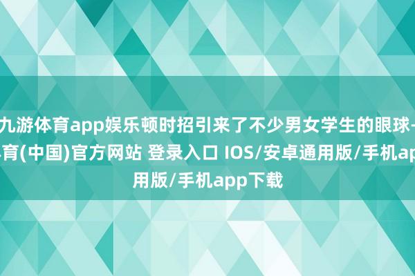 九游体育app娱乐顿时招引来了不少男女学生的眼球-九游体育(中国)官方网站 登录入口 IOS/安卓通用版/手机app下载