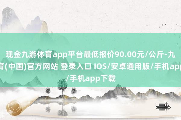 现金九游体育app平台最低报价90.00元/公斤-九游体育(中国)官方网站 登录入口 IOS/安卓通用版/手机app下载