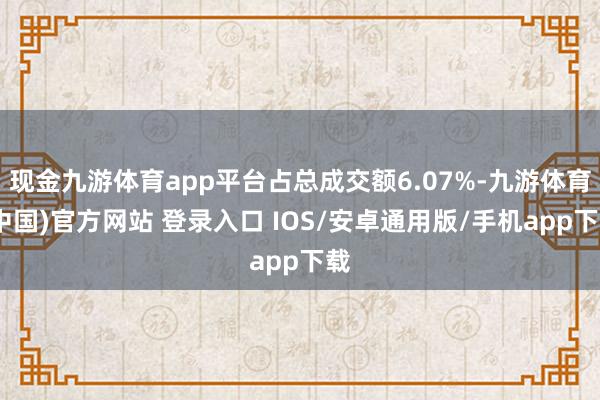 现金九游体育app平台占总成交额6.07%-九游体育(中国)官方网站 登录入口 IOS/安卓通用版/手机app下载