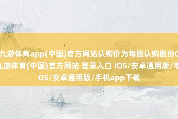 九游体育app(中国)官方网站认购价为每股认购股份0.252港元-九游体育(中国)官方网站 登录入口 IOS/安卓通用版/手机app下载