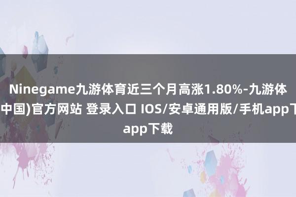 Ninegame九游体育近三个月高涨1.80%-九游体育(中国)官方网站 登录入口 IOS/安卓通用版/手机app下载