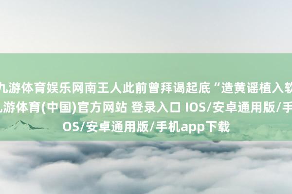 九游体育娱乐网南王人此前曾拜谒起底“造黄谣植入软广”套路-九游体育(中国)官方网站 登录入口 IOS/安卓通用版/手机app下载