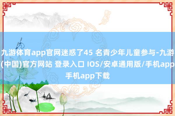 九游体育app官网迷惑了45 名青少年儿童参与-九游体育(中国)官方网站 登录入口 IOS/安卓通用版/手机app下载
