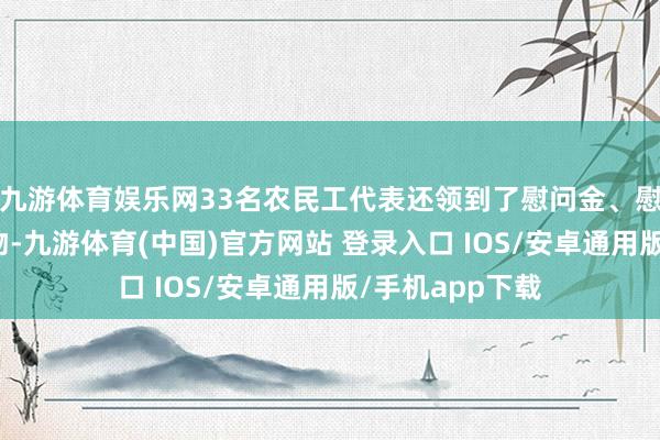 九游体育娱乐网33名农民工代表还领到了慰问金、慰问信等新年礼物-九游体育(中国)官方网站 登录入口 IOS/安卓通用版/手机app下载