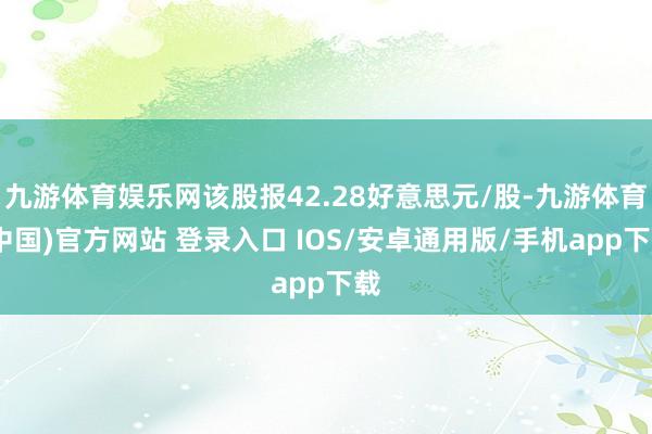 九游体育娱乐网该股报42.28好意思元/股-九游体育(中国)官方网站 登录入口 IOS/安卓通用版/手机app下载