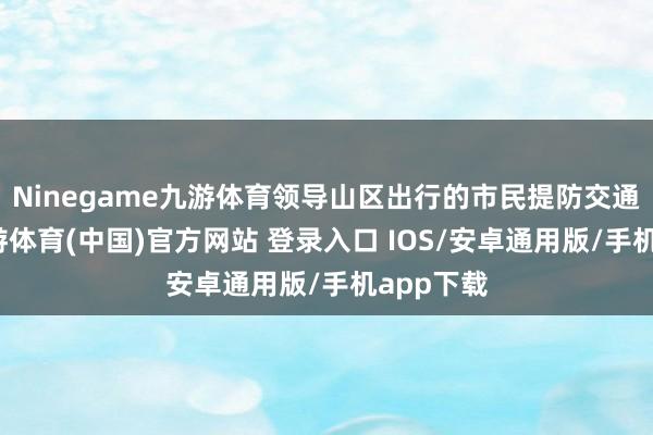 Ninegame九游体育领导山区出行的市民提防交通安全-九游体育(中国)官方网站 登录入口 IOS/安卓通用版/手机app下载