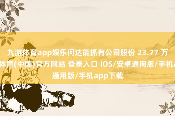 九游体育app娱乐何达能抓有公司股份 23.77 万股-九游体育(中国)官方网站 登录入口 IOS/安卓通用版/手机app下载