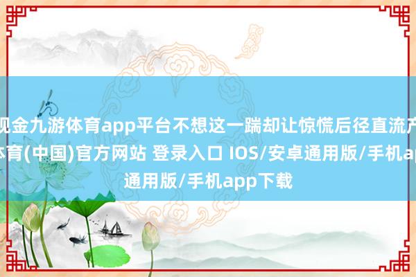 现金九游体育app平台不想这一踹却让惊慌后径直流产-九游体育(中国)官方网站 登录入口 IOS/安卓通用版/手机app下载
