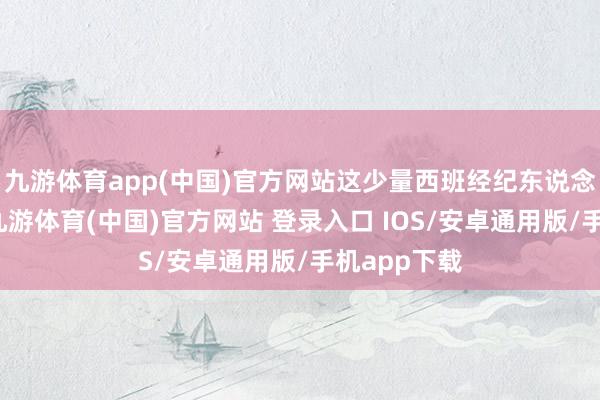 九游体育app(中国)官方网站这少量西班经纪东说念主也招供-九游体育(中国)官方网站 登录入口 IOS/安卓通用版/手机app下载