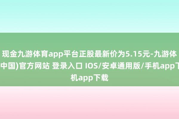 现金九游体育app平台正股最新价为5.15元-九游体育(中国)官方网站 登录入口 IOS/安卓通用版/手机app下载