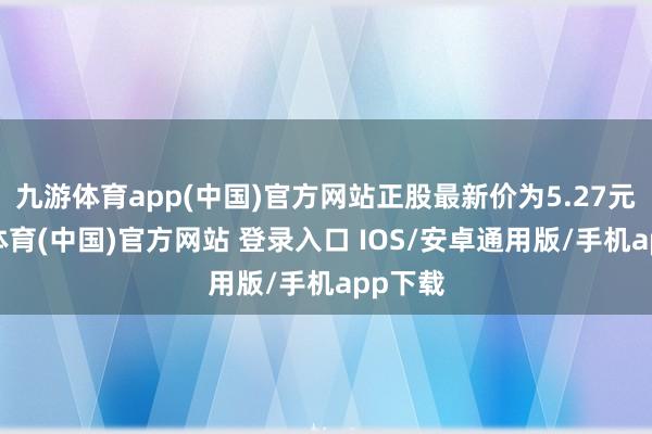 九游体育app(中国)官方网站正股最新价为5.27元-九游体育(中国)官方网站 登录入口 IOS/安卓通用版/手机app下载