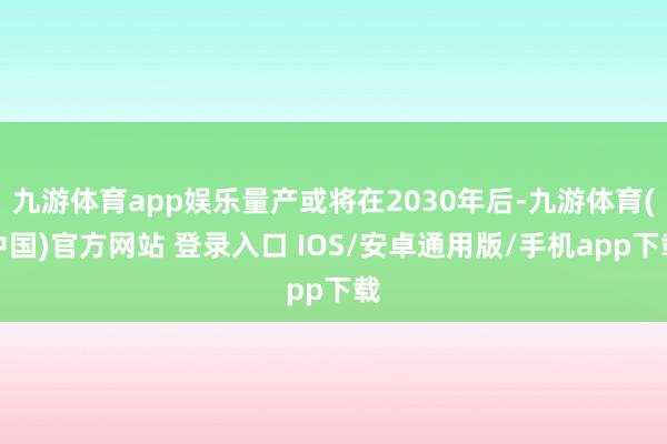 九游体育app娱乐量产或将在2030年后-九游体育(中国)官方网站 登录入口 IOS/安卓通用版/手机app下载