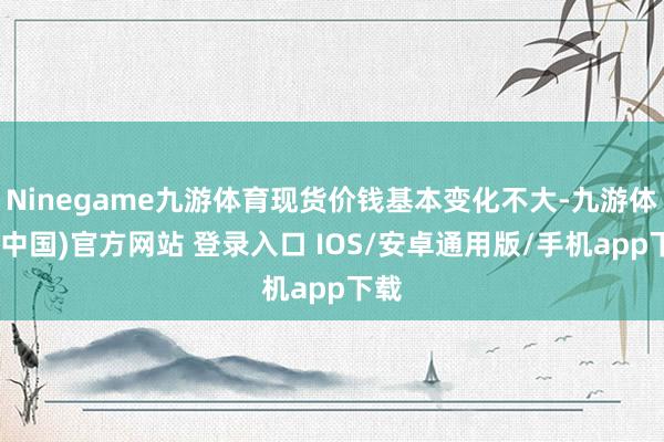 Ninegame九游体育现货价钱基本变化不大-九游体育(中国)官方网站 登录入口 IOS/安卓通用版/手机app下载