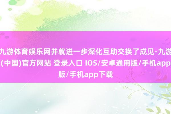 九游体育娱乐网并就进一步深化互助交换了成见-九游体育(中国)官方网站 登录入口 IOS/安卓通用版/手机app下载