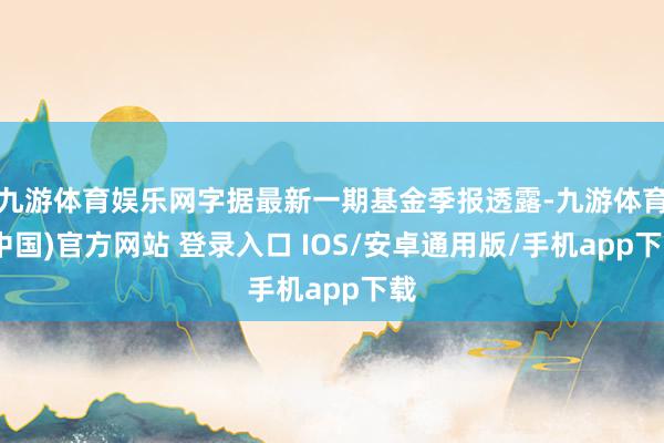 九游体育娱乐网字据最新一期基金季报透露-九游体育(中国)官方网站 登录入口 IOS/安卓通用版/手机app下载