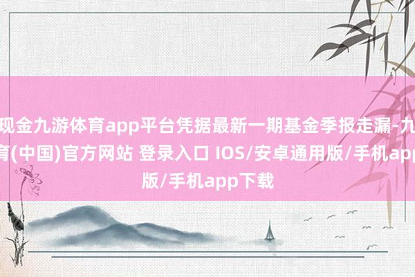 现金九游体育app平台凭据最新一期基金季报走漏-九游体育(中国)官方网站 登录入口 IOS/安卓通用版/手机app下载