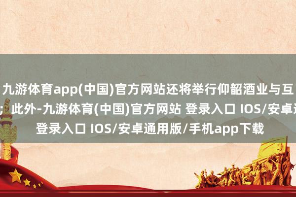 九游体育app(中国)官方网站还将举行仰韶酒业与互助伙伴计谋签约庆典；此外-九游体育(中国)官方网站 登录入口 IOS/安卓通用版/手机app下载