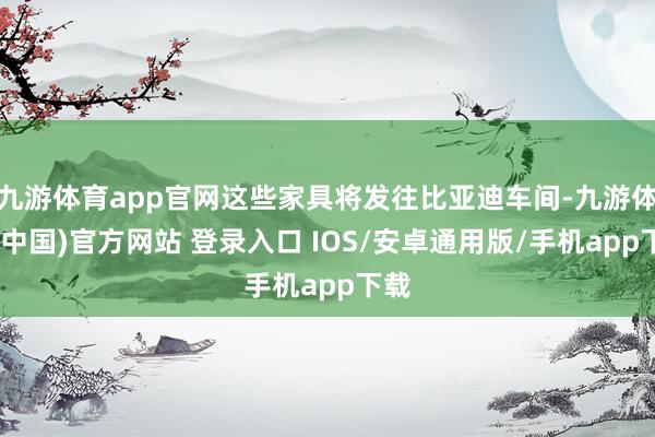 九游体育app官网这些家具将发往比亚迪车间-九游体育(中国)官方网站 登录入口 IOS/安卓通用版/手机app下载