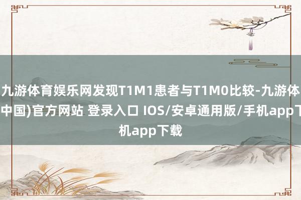 九游体育娱乐网发现T1M1患者与T1M0比较-九游体育(中国)官方网站 登录入口 IOS/安卓通用版/手机app下载
