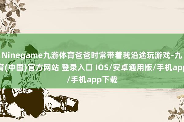 Ninegame九游体育爸爸时常带着我沿途玩游戏-九游体育(中国)官方网站 登录入口 IOS/安卓通用版/手机app下载