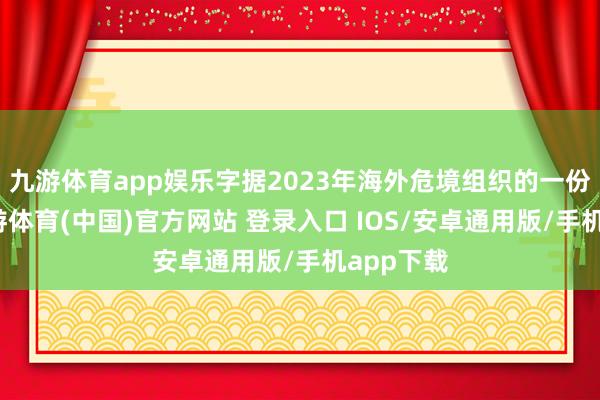 九游体育app娱乐字据2023年海外危境组织的一份讲演-九游体育(中国)官方网站 登录入口 IOS/安卓通用版/手机app下载