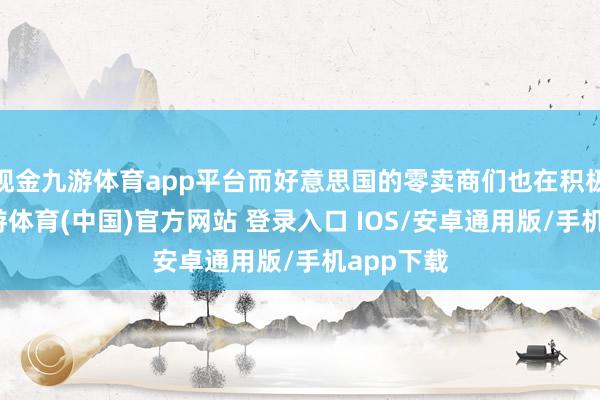现金九游体育app平台而好意思国的零卖商们也在积极备货-九游体育(中国)官方网站 登录入口 IOS/安卓通用版/手机app下载