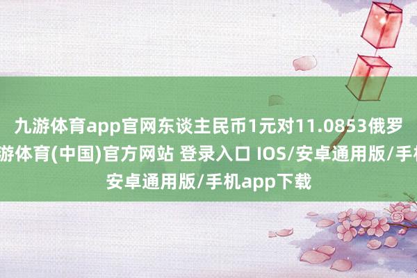 九游体育app官网东谈主民币1元对11.0853俄罗斯卢布-九游体育(中国)官方网站 登录入口 IOS/安卓通用版/手机app下载