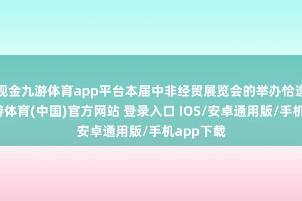 现金九游体育app平台本届中非经贸展览会的举办恰逢当时-九游体育(中国)官方网站 登录入口 IOS/安卓通用版/手机app下载